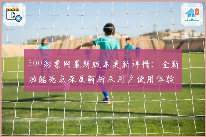 500彩票网最新版本更新详情：全新功能亮点深度解析及用户使用体验分享