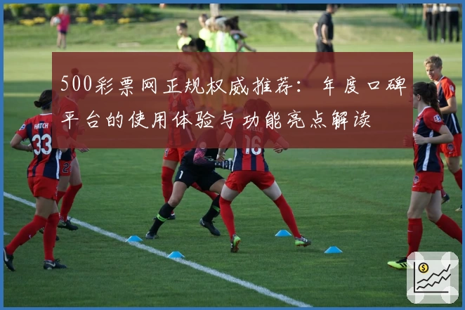 500彩票网正规权威推荐：年度口碑平台的使用体验与功能亮点解读