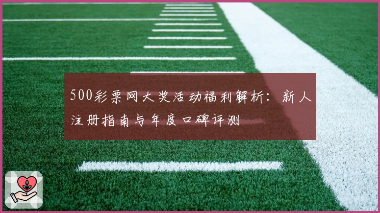 500彩票网大奖活动福利解析:新人注册指南与年度口碑评测