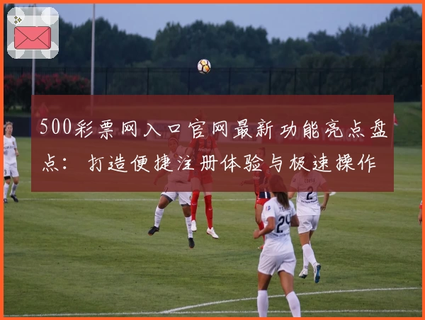 500彩票网入口官网最新功能亮点盘点：打造便捷注册体验与极速操作指南