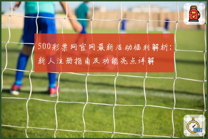 500彩票网官网最新活动福利解析:新人注册指南及功能亮点详解