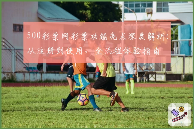 500彩票网彩票功能亮点深度解析:从注册到使用,全流程体验指南