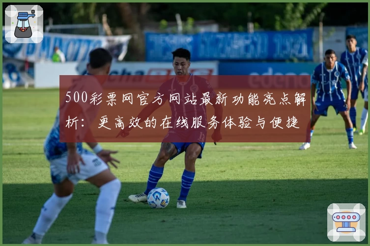 500彩票网官方网站最新功能亮点解析:更高效的在线服务体验与便捷操作指南