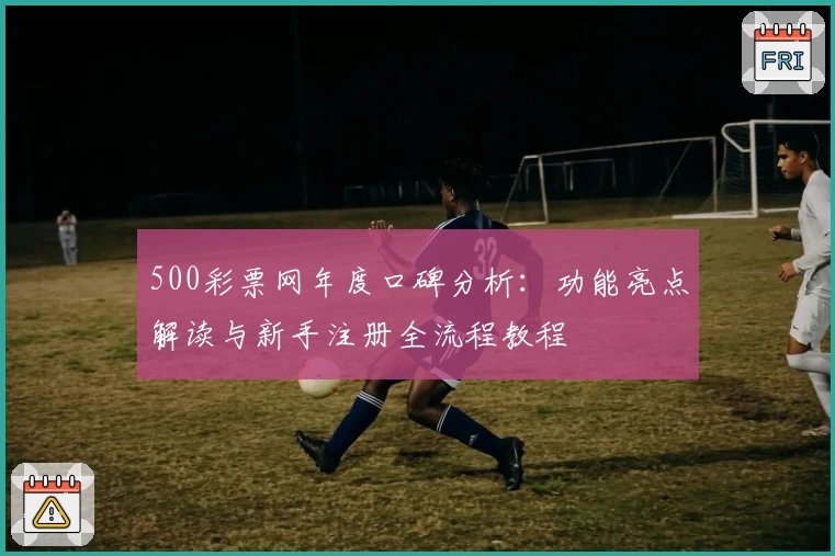 500彩票网年度口碑分析：功能亮点解读与新手注册全流程教程