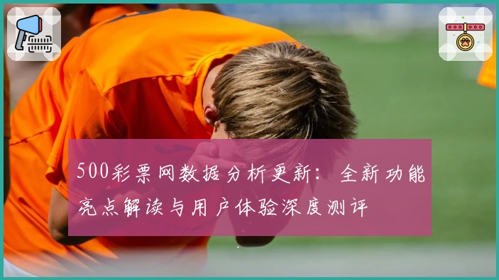 500彩票网数据分析更新：全新功能亮点解读与用户体验深度测评