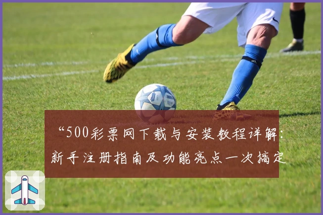 “500彩票网下载与安装教程详解：新手注册指南及功能亮点一次搞定”