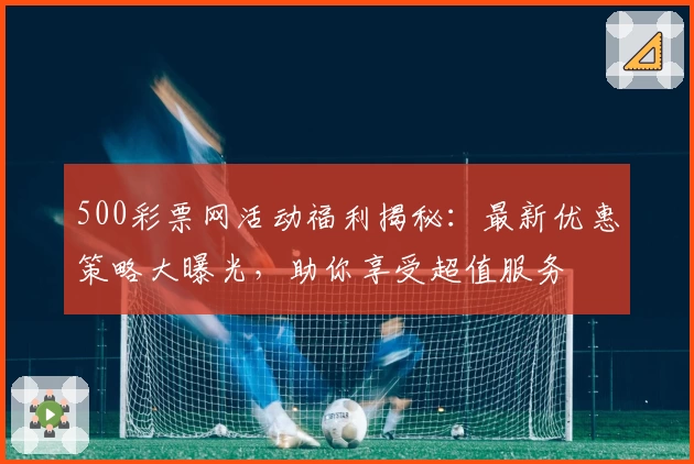 500彩票网活动福利揭秘：最新优惠策略大曝光，助你享受超值服务
