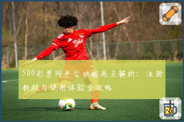 500彩票网平台功能亮点解析：注册教程与使用体验全攻略