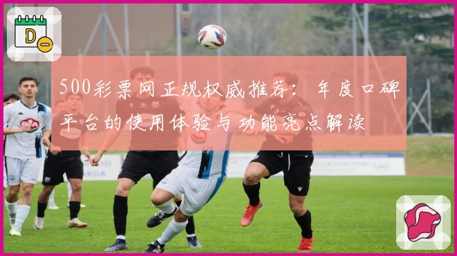 500彩票网正规权威推荐:年度口碑平台的使用体验与功能亮点解读