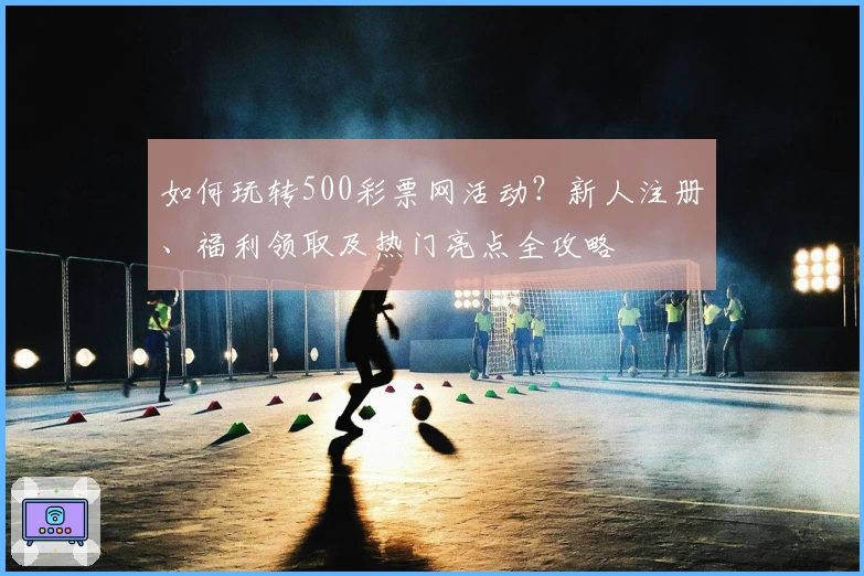 如何玩转500彩票网活动？新人注册、福利领取及热门亮点全攻略