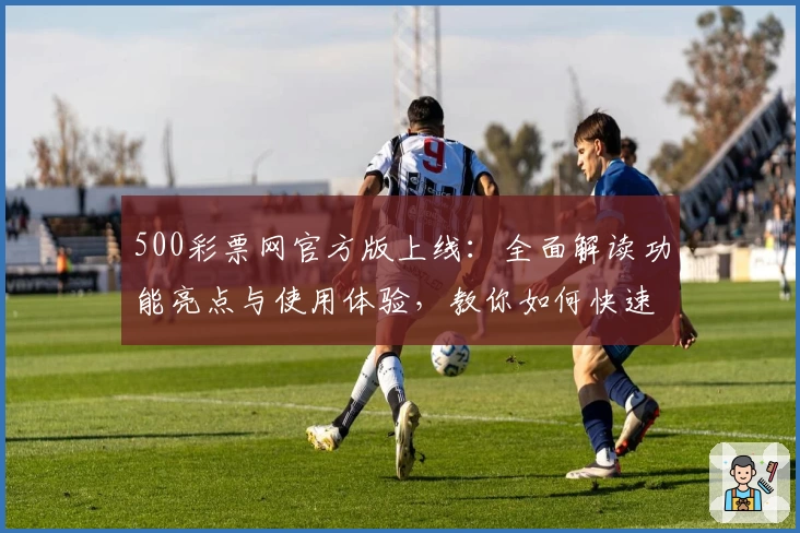 500彩票网官方版上线：全面解读功能亮点与使用体验，教你如何快速注册安装