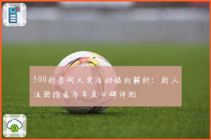 500彩票网大奖活动福利解析:新人注册指南与年度口碑评测