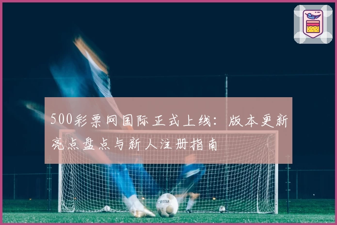 500彩票网国际正式上线:版本更新亮点盘点与新人注册指南