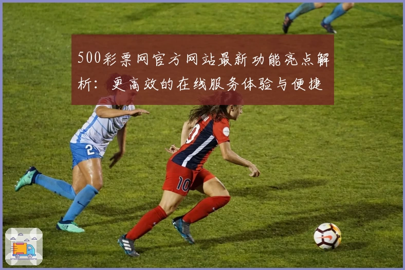 500彩票网官方网站最新功能亮点解析:更高效的在线服务体验与便捷操作指南