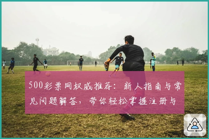 500彩票网权威推荐：新人指南与常见问题解答，带你轻松掌握注册与使用方法