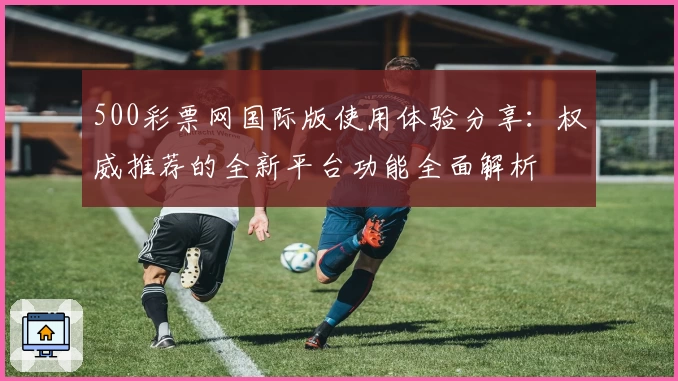 500彩票网国际版使用体验分享：权威推荐的全新平台功能全面解析