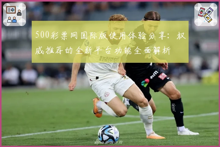 500彩票网国际版使用体验分享：权威推荐的全新平台功能全面解析