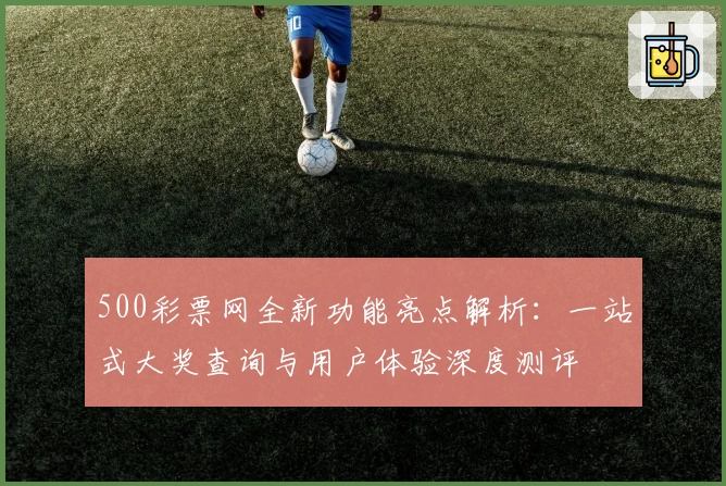 500彩票网全新功能亮点解析：一站式大奖查询与用户体验深度测评