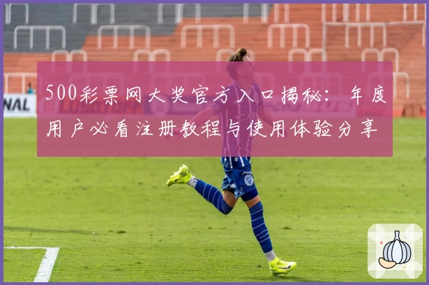 500彩票网大奖官方入口揭秘：年度用户必看注册教程与使用体验分享