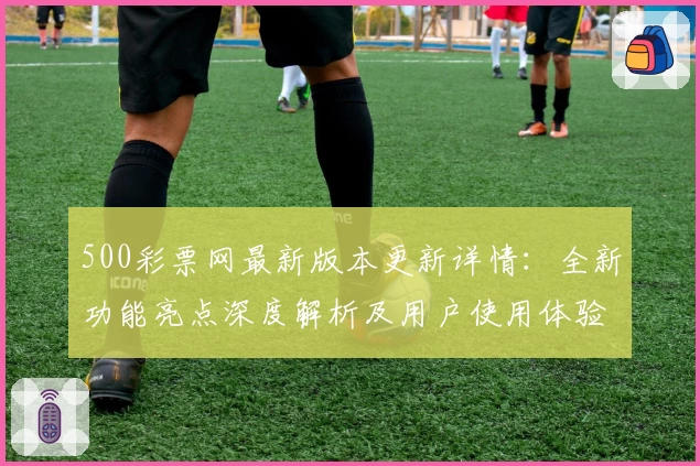 500彩票网最新版本更新详情：全新功能亮点深度解析及用户使用体验分享