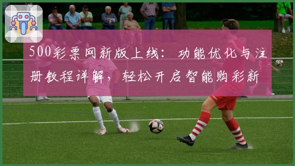 500彩票网新版上线：功能优化与注册教程详解，轻松开启智能购彩新体验